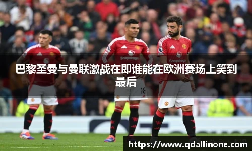 巴黎圣曼与曼联激战在即谁能在欧洲赛场上笑到最后