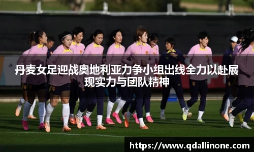 丹麦女足迎战奥地利亚力争小组出线全力以赴展现实力与团队精神