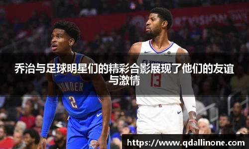 乔治与足球明星们的精彩合影展现了他们的友谊与激情